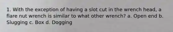1. With the exception of having a slot cut in the wrench head, a flare nut wrench is similar to what other wrench? a. Open end b. Slugging c. Box d. Dogging