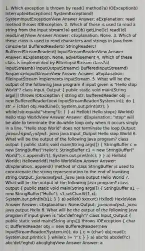 1. Which exception is thrown by read() method?a) IOExceptionb) InterruptedExceptionc) SystemExceptiond) SystemInputExceptionView Answer Answer: aExplanation: read method throws IOException. 2. Which of these is used to read a string from the input stream?a) get()b) getLine()c) read()d) readLine()View Answer Answer: cExplanation: None. 3. Which of these class is used to read characters and strings in Java from console?a) BufferedReaderb) StringReaderc) BufferedStreamReaderd) InputStreamReaderView Answer Answer: aExplanation: None. advertisement 4. Which of these class is implemented by FilterInputStream class?a) InputStreamb) InputOutputStreamc) BufferedInputStreamd) SequenceInputStreamView Answer Answer: aExplanation: FileInputStream implements InputStream. 5. What will be the output of the following Java program if input given is "Hello stop World"? class Input_Output ( public static void main(String args[]) throws IOException { string str; BufferedReader obj = new BufferedReader(new InputStreamReader(System.in)); do { str = (char) obj.readLine(); System.out.print(str); ) while(!str.equals("strong")); } } a) Hellob) Hello stopc) Worldd) Hello stop WorldView Answer Answer: dExplanation: "stop" will be able to terminate the do-while loop only when it occurs singly in a line. "Hello stop World" does not terminate the loop.Output: javac Input_Output.java java Input_Output Hello stop World 6. What will be the output of the following Java program? class output ( public static void main(String args[]) { StringBuffer c = new StringBuffer("Hello"); StringBuffer c1 = new StringBuffer(" World"); c.append(c1); System.out.println(c); ) } a) Hellob) Worldc) Helloworldd) Hello WorldView Answer Answer: dExplanation: append() method of class StringBuffer is used to concatenate the string representation to the end of invoking string.Output: javac output.java java output Hello World 7. What will be the output of the following Java program? class output ( public static void main(String args[]) { StringBuffer s1 = new StringBuffer("Hello"); s1.setCharAt(1,x); System.out.println(s1); ) } a) xellob) xxxxxc) Hxllod) HexloView Answer Answer: cExplanation: None.Output: javac output.java java output Hxllo 8. What will be the output of the following Java program if input given is "abc'def/'egh"? class Input_Output ( public static void main(String args[]) throws IOException { char c; BufferedReader obj = new BufferedReader(new InputStreamReader(System.in)); do { c = (char) obj.read(); System.out.print(c); ) while(c != '''); } } a) abc'b) abcdef/'c) abc'def/'eghd) abcqfghqView Answer Answer: a