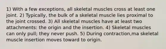 1) With a few exceptions, all skeletal muscles cross at least one joint. 2) Typically, the bulk of a skeletal muscle lies proximal to the joint crossed. 3) All skeletal muscles have at least two attachments: the origin and the insertion. 4) Skeletal muscles can only pull; they never push. 5) During contraction,ma skeletal muscle insertion moves toward to origin.