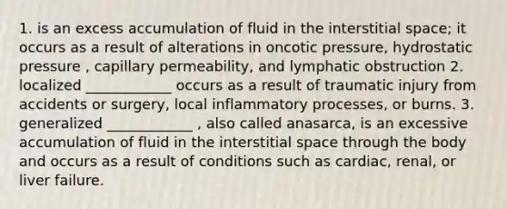 1. is an excess accumulation of fluid in the interstitial space; it occurs as a result of alterations in oncotic pressure, hydrostatic pressure , capillary permeability, and lymphatic obstruction 2. localized ____________ occurs as a result of traumatic injury from accidents or surgery, local inflammatory processes, or burns. 3. generalized ____________ , also called anasarca, is an excessive accumulation of fluid in the interstitial space through the body and occurs as a result of conditions such as cardiac, renal, or liver failure.