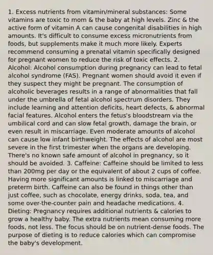 1. Excess nutrients from vitamin/mineral substances: Some vitamins are toxic to mom & the baby at high levels. Zinc & the active form of vitamin A can cause congenital disabilities in high amounts. It's difficult to consume excess micronutrients from foods, but supplements make it much more likely. Experts recommend consuming a prenatal vitamin specifically designed for pregnant women to reduce the risk of toxic effects. 2. Alcohol: Alcohol consumption during pregnancy can lead to fetal alcohol syndrome (FAS). Pregnant women should avoid it even if they suspect they might be pregnant. The consumption of alcoholic beverages results in a range of abnormalities that fall under the umbrella of fetal alcohol spectrum disorders. They include learning and attention deficits, heart defects, & abnormal facial features. Alcohol enters the fetus's bloodstream via the umbilical cord and can slow fetal growth, damage the brain, or even result in miscarriage. Even moderate amounts of alcohol can cause low infant birthweight. The effects of alcohol are most severe in the first trimester when the organs are developing. There's no known safe amount of alcohol in pregnancy, so it should be avoided. 3. Caffeine: Caffeine should be limited to less than 200mg per day or the equivalent of about 2 cups of coffee. Having more significant amounts is linked to miscarriage and preterm birth. Caffeine can also be found in things other than just coffee, such as chocolate, energy drinks, soda, tea, and some over-the-counter pain and headache medications. 4. Dieting: Pregnancy requires additional nutrients & calories to grow a healthy baby. The extra nutrients mean consuming more foods, not less. The focus should be on nutrient-dense foods. The purpose of dieting is to reduce calories which can compromise the baby's development.