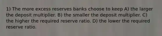 1) The more excess reserves banks choose to keep A) the larger the deposit multiplier. B) the smaller the deposit multiplier. C) the higher the required reserve ratio. D) the lower the required reserve ratio.