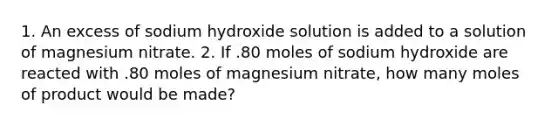 1. An excess of sodium hydroxide solution is added to a solution of magnesium nitrate. 2. If .80 moles of sodium hydroxide are reacted with .80 moles of magnesium nitrate, how many moles of product would be made?