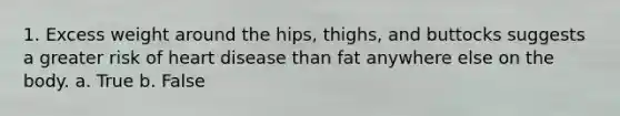 1. Excess weight around the hips, thighs, and buttocks suggests a greater risk of heart disease than fat anywhere else on the body. a. True b. False