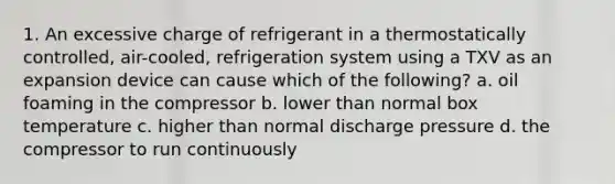 1. An excessive charge of refrigerant in a thermostatically controlled, air-cooled, refrigeration system using a TXV as an expansion device can cause which of the following? a. oil foaming in the compressor b. lower than normal box temperature c. higher than normal discharge pressure d. the compressor to run continuously