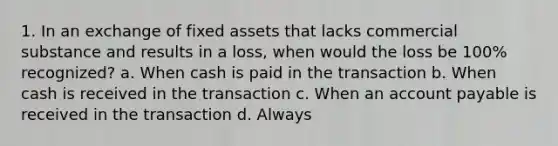 1. In an exchange of fixed assets that lacks commercial substance and results in a loss, when would the loss be 100% recognized? a. When cash is paid in the transaction b. When cash is received in the transaction c. When an account payable is received in the transaction d. Always