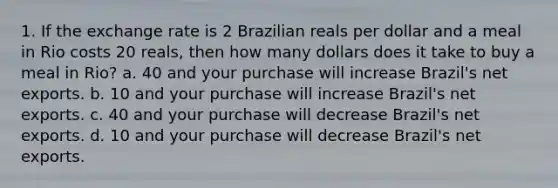 1. If the exchange rate is 2 Brazilian reals per dollar and a meal in Rio costs 20 reals, then how many dollars does it take to buy a meal in Rio? a. 40 and your purchase will increase Brazil's net exports. b. 10 and your purchase will increase Brazil's net exports. c. 40 and your purchase will decrease Brazil's net exports. d. 10 and your purchase will decrease Brazil's net exports.