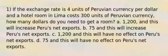 1) If the exchange rate is 4 units of Peruvian currency per dollar and a hotel room in Lima costs 300 units of Peruvian currency, how many dollars do you need to get a room? a. 1,200, and this will increase Peru's net exports. b. 75 and this will increase Peru's net exports. c. 1,200 and this will have no effect on Peru's net exports. d. 75 and this will have no effect on Peru's net exports.