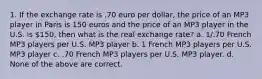 1. If the exchange rate is .70 euro per dollar, the price of an MP3 player in Paris is 150 euros and the price of an MP3 player in the U.S. is 150, then what is the real exchange rate? a. 1/.70 French MP3 players per U.S. MP3 player b. 1 French MP3 players per U.S. MP3 player c. .70 French MP3 players per U.S. MP3 player. d. None of the above are correct.