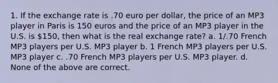 1. If the exchange rate is .70 euro per dollar, the price of an MP3 player in Paris is 150 euros and the price of an MP3 player in the U.S. is 150, then what is the real exchange rate? a. 1/.70 French MP3 players per U.S. MP3 player b. 1 French MP3 players per U.S. MP3 player c. .70 French MP3 players per U.S. MP3 player. d. None of the above are correct.