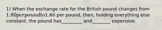 1) When the exchange rate for the British pound changes from 1.80 per pound to1.60 per pound, then, holding everything else constant, the pound has_________ and________ expensive.