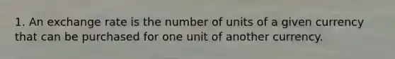 1. An exchange rate is the number of units of a given currency that can be purchased for one unit of another currency.