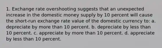 1. Exchange rate overshooting suggests that an unexpected increase in the domestic money supply by 10 percent will cause the short-run exchange rate value of the domestic currency to: a. depreciate by more than 10 percent. b. depreciate by less than 10 percent. c. appreciate by more than 10 percent. d. appreciate by less than 10 percent.