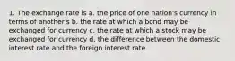 1. The exchange rate is a. the price of one nation's currency in terms of another's b. the rate at which a bond may be exchanged for currency c. the rate at which a stock may be exchanged for currency d. the difference between the domestic interest rate and the foreign interest rate