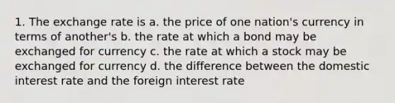 1. The exchange rate is a. the price of one nation's currency in terms of another's b. the rate at which a bond may be exchanged for currency c. the rate at which a stock may be exchanged for currency d. the difference between the domestic interest rate and the foreign interest rate