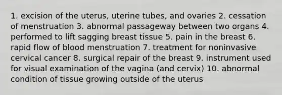 1. excision of the uterus, uterine tubes, and ovaries 2. cessation of menstruation 3. abnormal passageway between two organs 4. performed to lift sagging breast tissue 5. pain in the breast 6. rapid flow of blood menstruation 7. treatment for noninvasive cervical cancer 8. surgical repair of the breast 9. instrument used for visual examination of the vagina (and cervix) 10. abnormal condition of tissue growing outside of the uterus