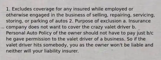 1. Excludes coverage for any insured while employed or otherwise engaged in the business of selling, repairing, servicing, storing, or parking of autos 2. Purpose of exclusion a. Insurance company does not want to cover the crazy valet driver b. Personal Auto Policy of the owner should not have to pay just b/c he gave permission to the valet driver of a business. So if the valet driver hits somebody, you as the owner won't be liable and neither will your liability insurer.