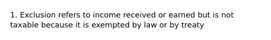 1. Exclusion refers to income received or earned but is not taxable because it is exempted by law or by treaty