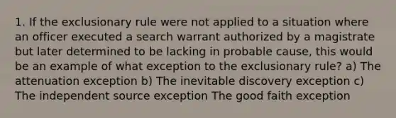 1. If the exclusionary rule were not applied to a situation where an officer executed a search warrant authorized by a magistrate but later determined to be lacking in probable cause, this would be an example of what exception to the exclusionary rule? a) The attenuation exception b) The inevitable discovery exception c) The independent source exception The good faith exception