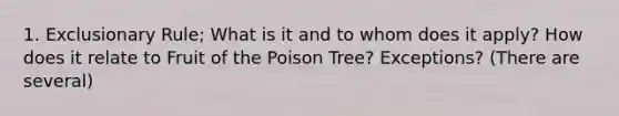 1. Exclusionary Rule; What is it and to whom does it apply? How does it relate to Fruit of the Poison Tree? Exceptions? (There are several)