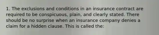 1. The exclusions and conditions in an insurance contract are required to be conspicuous, plain, and clearly stated. There should be no surprise when an insurance company denies a claim for a hidden clause. This is called the: