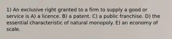 1) An exclusive right granted to a firm to supply a good or service is A) a licence. B) a patent. C) a public franchise. D) the essential characteristic of natural monopoly. E) an economy of scale.