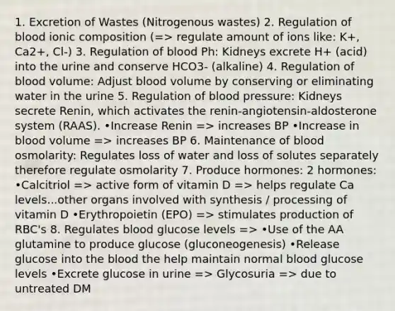 1. Excretion of Wastes (Nitrogenous wastes) 2. Regulation of blood ionic composition (=> regulate amount of ions like: K+, Ca2+, Cl-) 3. Regulation of blood Ph: Kidneys excrete H+ (acid) into the urine and conserve HCO3- (alkaline) 4. Regulation of blood volume: Adjust blood volume by conserving or eliminating water in the urine 5. Regulation of blood pressure: Kidneys secrete Renin, which activates the renin-angiotensin-aldosterone system (RAAS). •Increase Renin => increases BP •Increase in blood volume => increases BP 6. Maintenance of blood osmolarity: Regulates loss of water and loss of solutes separately therefore regulate osmolarity 7. Produce hormones: 2 hormones: •Calcitriol => active form of vitamin D => helps regulate Ca levels...other organs involved with synthesis / processing of vitamin D •Erythropoietin (EPO) => stimulates production of RBC's 8. Regulates blood glucose levels => •Use of the AA glutamine to produce glucose (gluconeogenesis) •Release glucose into the blood the help maintain normal blood glucose levels •Excrete glucose in urine => Glycosuria => due to untreated DM