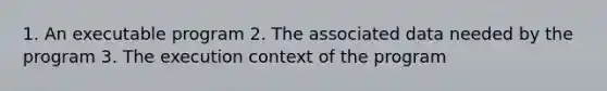 1. An executable program 2. The associated data needed by the program 3. The execution context of the program