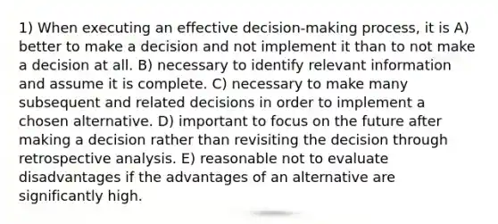 1) When executing an effective decision-making process, it is A) better to make a decision and not implement it than to not make a decision at all. B) necessary to identify relevant information and assume it is complete. C) necessary to make many subsequent and related decisions in order to implement a chosen alternative. D) important to focus on the future after making a decision rather than revisiting the decision through retrospective analysis. E) reasonable not to evaluate disadvantages if the advantages of an alternative are significantly high.