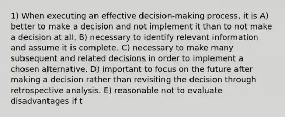 1) When executing an effective decision-making process, it is A) better to make a decision and not implement it than to not make a decision at all. B) necessary to identify relevant information and assume it is complete. C) necessary to make many subsequent and related decisions in order to implement a chosen alternative. D) important to focus on the future after making a decision rather than revisiting the decision through retrospective analysis. E) reasonable not to evaluate disadvantages if t