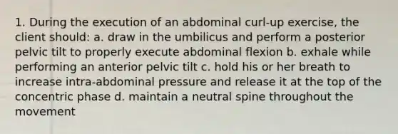 1. During the execution of an abdominal curl-up exercise, the client should: a. draw in the umbilicus and perform a posterior pelvic tilt to properly execute abdominal flexion b. exhale while performing an anterior pelvic tilt c. hold his or her breath to increase intra-abdominal pressure and release it at the top of the concentric phase d. maintain a neutral spine throughout the movement