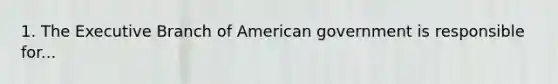 1. The Executive Branch of American government is responsible for...