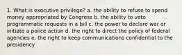 1. What is executive privilege? a. the ability to refuse to spend money appropriated by Congress b. the ability to veto programmatic requests in a bill c. the power to declare war or initiate a police action d. the right to direct the policy of federal agencies e. the right to keep communications confidential to the presidency