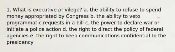 1. What is executive privilege? a. the ability to refuse to spend money appropriated by Congress b. the ability to veto programmatic requests in a bill c. the power to declare war or initiate a police action d. the right to direct the policy of federal agencies e. the right to keep communications confidential to the presidency