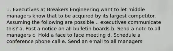 1. Executives at Breakers Engineering want to let middle managers know that to be acquired by its largest competitor. Assuming the following are possible .. executives communicate this? a. Post a notice on all bulletin boards b. Send a note to all managers c. Hold a face to face meeting d. Schedule a conference phone call e. Send an email to all managers