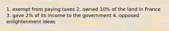 1. exempt from paying taxes 2. owned 10% of the land in France 3. gave 2% of its income to the government 4. opposed enlightenment ideas