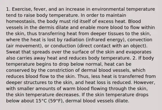 1. Exercise, fever, and an increase in environmental temperature tend to raise body temperature. In order to maintain homeostasis, the body must rid itself of excess heat. <a href='https://www.questionai.com/knowledge/kZJ3mNKN7P-blood-vessels' class='anchor-knowledge'>blood vessels</a> in <a href='https://www.questionai.com/knowledge/kEsXbG6AwS-the-dermis' class='anchor-knowledge'>the dermis</a> dilate and enable more blood to flow within the skin, thus transferring heat from deeper tissues to the skin, where the heat is lost by radiation (infrared energy), convection (air movement), or conduction (direct contact with an object). Sweat that spreads over the surface of the skin and evaporates also carries away heat and reduces body temperature. 2. If body temperature begins to drop below normal, heat can be conserved by the constriction of dermal blood vessels, which reduces blood flow to the skin. Thus, less heat is transferred from deeper structures to the skin, and heat loss is reduced. However, with smaller amounts of warm blood flowing through the skin, the skin temperature decreases. If the skin temperature drops below about 15°C (59°F), dermal blood vessels dilate.