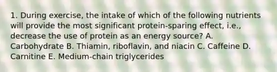 1. During exercise, the intake of which of the following nutrients will provide the most significant protein-sparing effect, i.e., decrease the use of protein as an energy source? A. Carbohydrate B. Thiamin, riboflavin, and niacin C. Caffeine D. Carnitine E. Medium-chain triglycerides