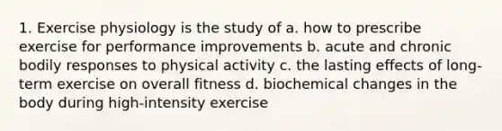 1. Exercise physiology is the study of a. how to prescribe exercise for performance improvements b. acute and chronic bodily responses to physical activity c. the lasting effects of long-term exercise on overall fitness d. biochemical changes in the body during high-intensity exercise