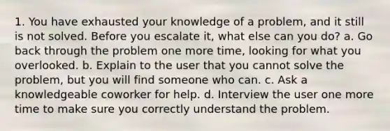 1. You have exhausted your knowledge of a problem, and it still is not solved. Before you escalate it, what else can you do? a. Go back through the problem one more time, looking for what you overlooked. b. Explain to the user that you cannot solve the problem, but you will find someone who can. c. Ask a knowledgeable coworker for help. d. Interview the user one more time to make sure you correctly understand the problem.