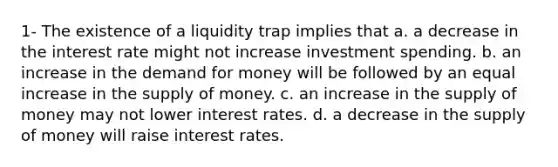 1- The existence of a liquidity trap implies that a. a decrease in the interest rate might not increase investment spending. b. an increase in the demand for money will be followed by an equal increase in the supply of money. c. an increase in the supply of money may not lower interest rates. d. a decrease in the supply of money will raise interest rates.