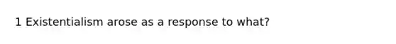 1 Existentialism arose as a response to what?