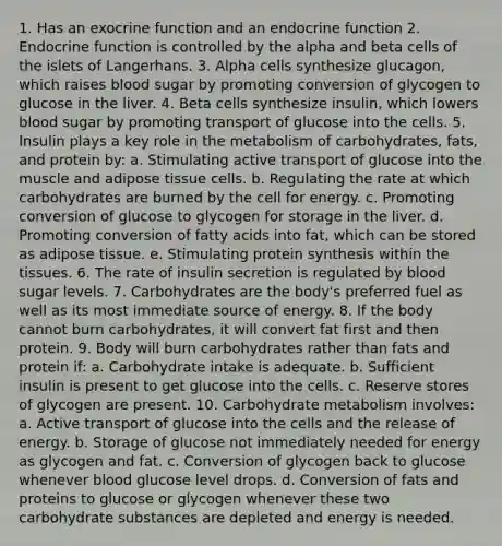 1. Has an exocrine function and an endocrine function 2. Endocrine function is controlled by the alpha and beta cells of the islets of Langerhans. 3. Alpha cells synthesize glucagon, which raises blood sugar by promoting conversion of glycogen to glucose in the liver. 4. Beta cells synthesize insulin, which lowers blood sugar by promoting transport of glucose into the cells. 5. Insulin plays a key role in the metabolism of carbohydrates, fats, and protein by: a. Stimulating active transport of glucose into the muscle and adipose tissue cells. b. Regulating the rate at which carbohydrates are burned by the cell for energy. c. Promoting conversion of glucose to glycogen for storage in the liver. d. Promoting conversion of fatty acids into fat, which can be stored as adipose tissue. e. Stimulating protein synthesis within the tissues. 6. The rate of insulin secretion is regulated by blood sugar levels. 7. Carbohydrates are the body's preferred fuel as well as its most immediate source of energy. 8. If the body cannot burn carbohydrates, it will convert fat first and then protein. 9. Body will burn carbohydrates rather than fats and protein if: a. Carbohydrate intake is adequate. b. Sufficient insulin is present to get glucose into the cells. c. Reserve stores of glycogen are present. 10. Carbohydrate metabolism involves: a. Active transport of glucose into the cells and the release of energy. b. Storage of glucose not immediately needed for energy as glycogen and fat. c. Conversion of glycogen back to glucose whenever blood glucose level drops. d. Conversion of fats and proteins to glucose or glycogen whenever these two carbohydrate substances are depleted and energy is needed.