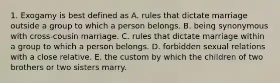 1. Exogamy is best defined as A. rules that dictate marriage outside a group to which a person belongs. B. being synonymous with cross-cousin marriage. C. rules that dictate marriage within a group to which a person belongs. D. forbidden sexual relations with a close relative. E. the custom by which the children of two brothers or two sisters marry.