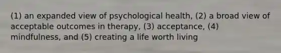 (1) an expanded view of psychological health, (2) a broad view of acceptable outcomes in therapy, (3) acceptance, (4) mindfulness, and (5) creating a life worth living