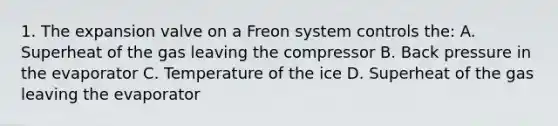 1. The expansion valve on a Freon system controls the: A. Superheat of the gas leaving the compressor B. Back pressure in the evaporator C. Temperature of the ice D. Superheat of the gas leaving the evaporator