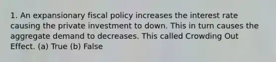 1. An expansionary fiscal policy increases the interest rate causing the private investment to down. This in turn causes the aggregate demand to decreases. This called Crowding Out Effect. (a) True (b) False