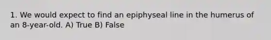 1. We would expect to find an epiphyseal line in the humerus of an 8-year-old. A) True B) False