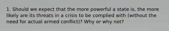 1. Should we expect that the more powerful a state is, the more likely are its threats in a crisis to be complied with (without the need for actual armed conflict)? Why or why not?