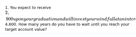 1. You expect to receive 2,900 upon your graduation and will invest your windfall at an interest rate of .39 percent per quarter until the account is worth4,600. How many years do you have to wait until you reach your target account value?